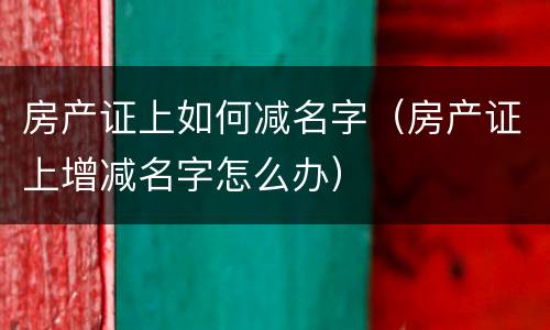 房产证上如何减名字（房产证上增减名字怎么办）