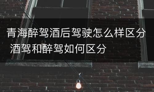 青海醉驾酒后驾驶怎么样区分 酒驾和醉驾如何区分