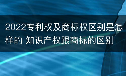 2022专利权及商标权区别是怎样的 知识产权跟商标的区别