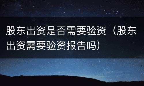 股东出资是否需要验资（股东出资需要验资报告吗）