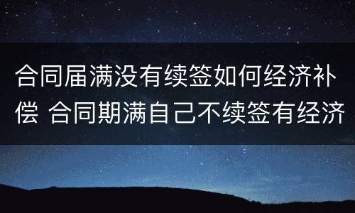 合同届满没有续签如何经济补偿 合同期满自己不续签有经济补偿吗
