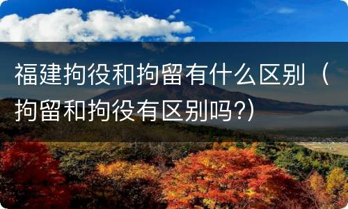 福建拘役和拘留有什么区别（拘留和拘役有区别吗?）