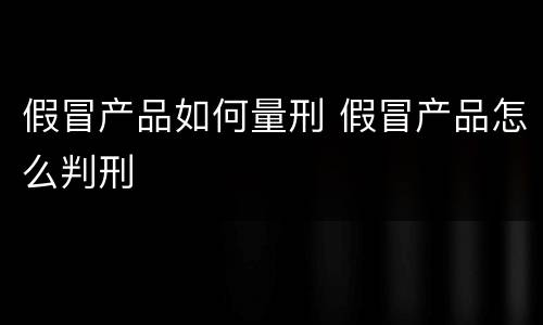 假冒产品如何量刑 假冒产品怎么判刑