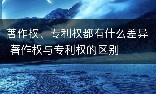 著作权、专利权都有什么差异 著作权与专利权的区别
