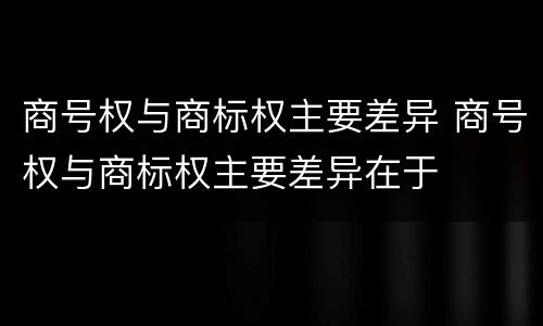 商号权与商标权主要差异 商号权与商标权主要差异在于