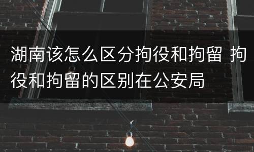 湖南该怎么区分拘役和拘留 拘役和拘留的区别在公安局