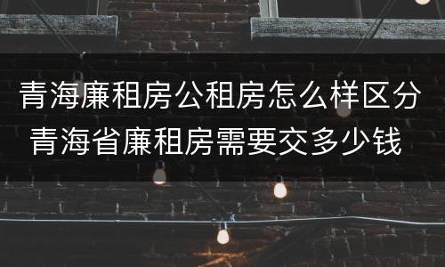 青海廉租房公租房怎么样区分 青海省廉租房需要交多少钱
