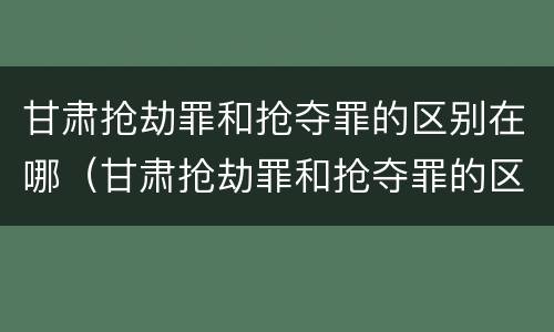 甘肃抢劫罪和抢夺罪的区别在哪（甘肃抢劫罪和抢夺罪的区别在哪里）