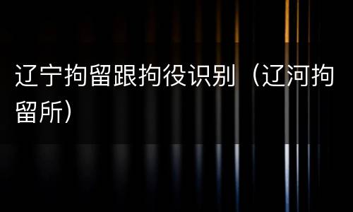辽宁拘留跟拘役识别（辽河拘留所）