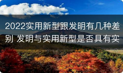 2022实用新型跟发明有几种差别 发明与实用新型是否具有实用性