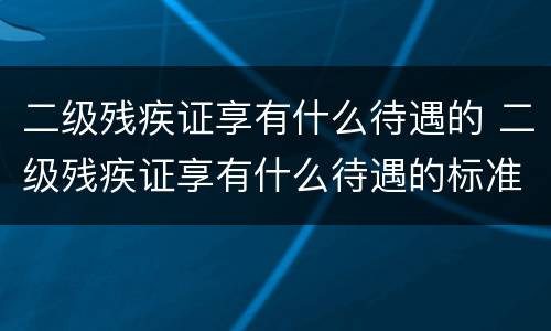 二级残疾证享有什么待遇的 二级残疾证享有什么待遇的标准