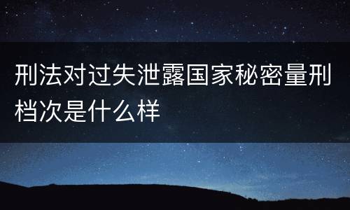 刑法对过失泄露国家秘密量刑档次是什么样