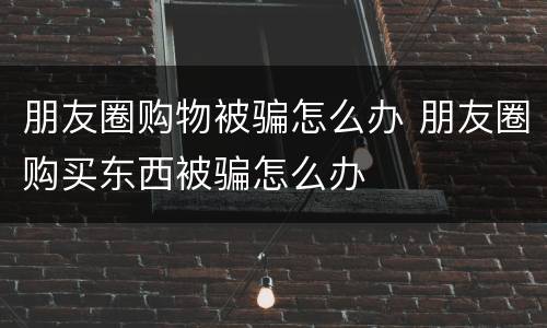 朋友圈购物被骗怎么办 朋友圈购买东西被骗怎么办
