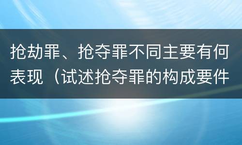 抢劫罪、抢夺罪不同主要有何表现（试述抢夺罪的构成要件以及与抢劫罪的区别）