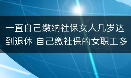 一直自己缴纳社保女人几岁达到退休 自己缴社保的女职工多少岁退休