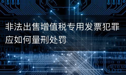 非法出售增值税专用发票犯罪应如何量刑处罚
