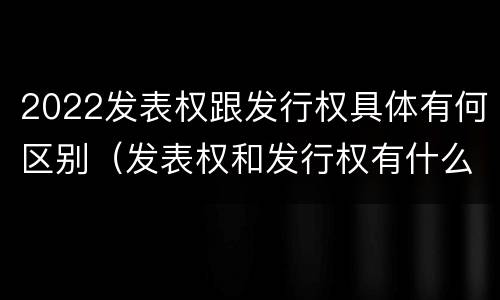 2022发表权跟发行权具体有何区别（发表权和发行权有什么区别）