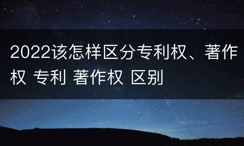 2022该怎样区分专利权、著作权 专利 著作权 区别