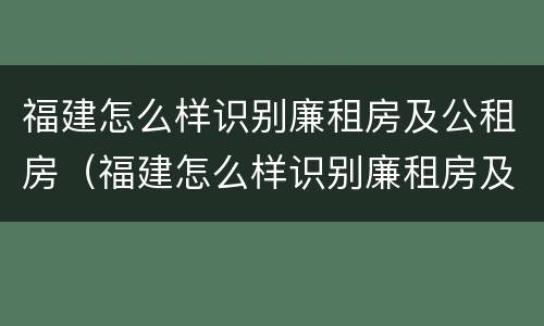 福建怎么样识别廉租房及公租房（福建怎么样识别廉租房及公租房的真假）