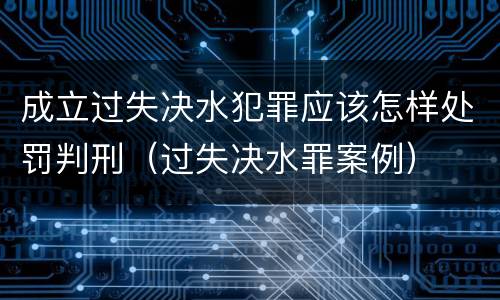 成立过失决水犯罪应该怎样处罚判刑（过失决水罪案例）