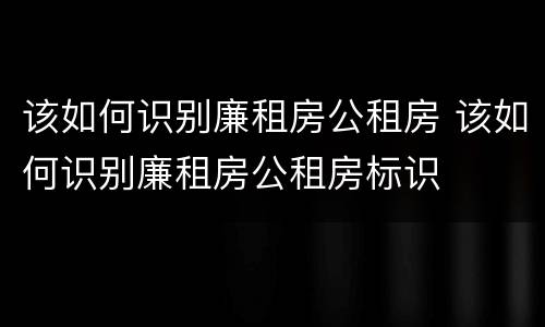 该如何识别廉租房公租房 该如何识别廉租房公租房标识