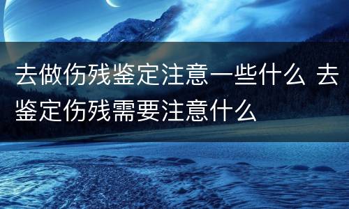 去做伤残鉴定注意一些什么 去鉴定伤残需要注意什么