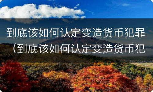 到底该如何认定变造货币犯罪（到底该如何认定变造货币犯罪）