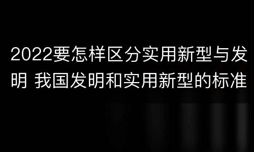 2022要怎样区分实用新型与发明 我国发明和实用新型的标准
