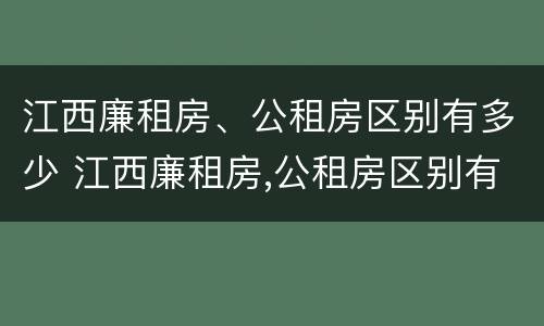 江西廉租房、公租房区别有多少 江西廉租房,公租房区别有多少套