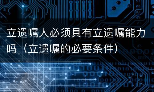 立遗嘱人必须具有立遗嘱能力吗（立遗嘱的必要条件）