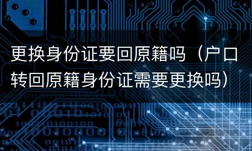 更换身份证要回原籍吗（户口转回原籍身份证需要更换吗）