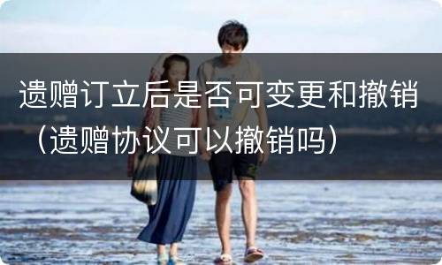 遗赠订立后是否可变更和撤销（遗赠协议可以撤销吗）