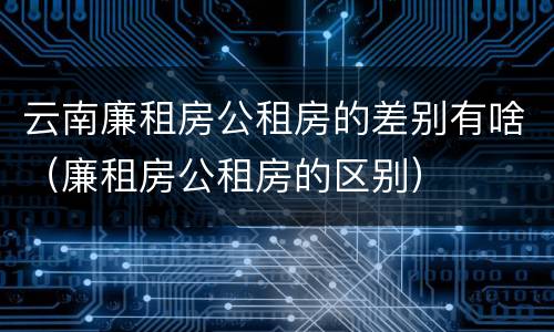 云南廉租房公租房的差别有啥（廉租房公租房的区别）