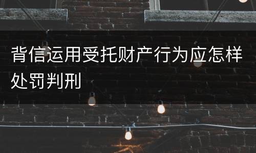 背信运用受托财产行为应怎样处罚判刑