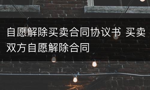 自愿解除买卖合同协议书 买卖双方自愿解除合同