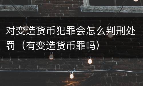 对变造货币犯罪会怎么判刑处罚（有变造货币罪吗）