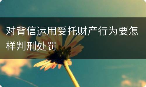 对背信运用受托财产行为要怎样判刑处罚