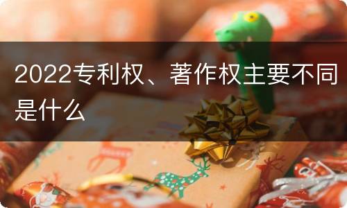 2022专利权、著作权主要不同是什么