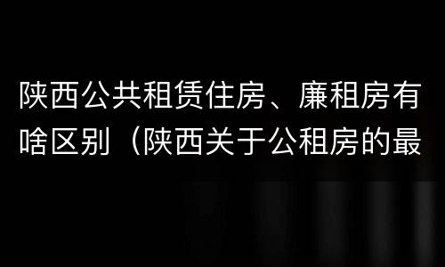 陕西公共租赁住房、廉租房有啥区别（陕西关于公租房的最新政策）