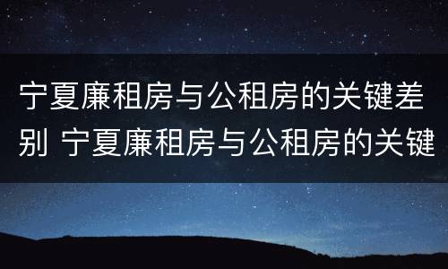 宁夏廉租房与公租房的关键差别 宁夏廉租房与公租房的关键差别在哪