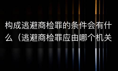 构成逃避商检罪的条件会有什么（逃避商检罪应由哪个机关侦办）