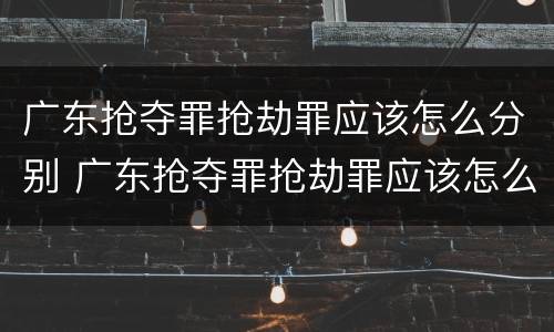 广东抢夺罪抢劫罪应该怎么分别 广东抢夺罪抢劫罪应该怎么分别认定