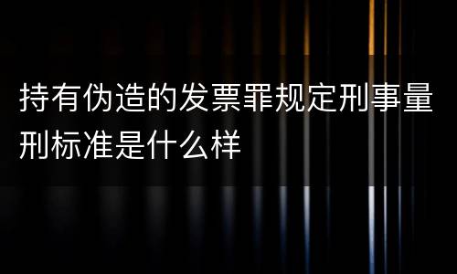 持有伪造的发票罪规定刑事量刑标准是什么样