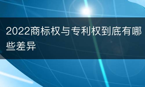 2022商标权与专利权到底有哪些差异