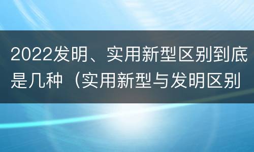 2022发明、实用新型区别到底是几种（实用新型与发明区别）