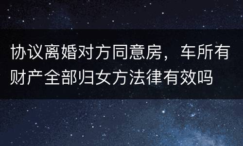 协议离婚对方同意房，车所有财产全部归女方法律有效吗
