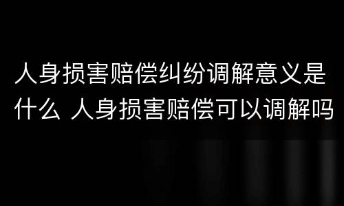 人身损害赔偿纠纷调解意义是什么 人身损害赔偿可以调解吗