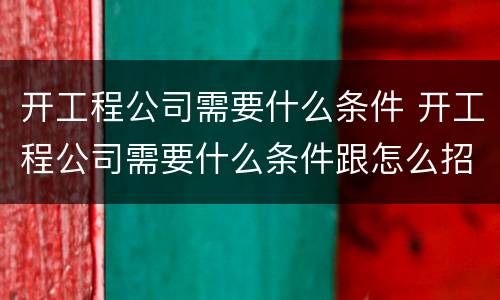开工程公司需要什么条件 开工程公司需要什么条件跟怎么招人