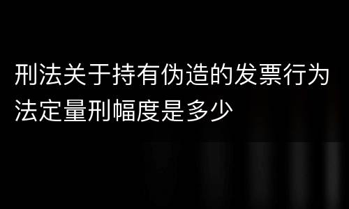 刑法关于持有伪造的发票行为法定量刑幅度是多少