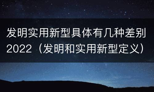 发明实用新型具体有几种差别2022（发明和实用新型定义）